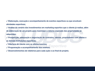 ✓ Elaboração, execução e acompanhamento de eventos esportivos ou que envolvam
atividades esportivas;
✓ Análise do cenário dos investimentos em marketing esportivo que o cliente já realiza, além
da elaboração de um projeto para maximizar o retorno esperado das propriedades já
adquiridas;
✓ Prospecção, adequação e negociação de contratos, valores, propriedades com atletas e
as demais instituições esportivas;
✓ Interface do cliente com os atletas/eventos;
✓ Programação e acompanhamento dos eventos;
✓ Desenvolvimentos de relatórios para cada ação e ao final do projeto.
 