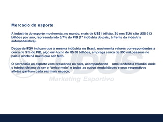 Mercado do esporte
A indústria do esporte movimenta, no mundo, mais de US$1 trilhão. Só nos EUA são US$ 613
bilhões por ano, representando 6,7% do PIB (1ª indústria do país, à frente da indústria
automobilística).

Dados da FGV indicam que a mesma indústria no Brasil, movimenta valores correspondentes a
cerca de 3% do PIB, algo em torno de R$ 30 bilhões, emprega cerca de 300 mil pessoas no
país e ainda há muito que ser feito.

O patrocínio ao esporte vem crescendo no país, acompanhando uma tendência mundial onde
o futebol deixou de ser o “único meio” e todas as outras modalidades e seus respectivos
atletas ganham cada vez mais espaço.
 