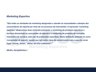 Marketing Esportivo

“São todas as atividades de marketing designadas a atender às necessidades e desejos dos
consumidores de esporte por meio de um processo de intercâmbio. A expressão ‘marketing
esportivo’ desenvolveu duas vertentes principais: o marketing de produtos esportivos e
serviços direcionado ao consumidor de esporte e o marketing de produtos de consumo,
industrial e de serviços, pelo uso de promoções esportivas. Nesta definição, entende-se como
‘consumidor de esporte’ aquele que tem vários tipos de envolvimento com o esporte, como
jogar, assistir, torcer, oficiar, ler e/ou colecionar’.”


(Mullin, Hardy&Sutton )
 