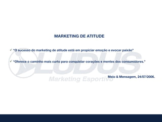 MARKETING DE ATITUDE


 “O sucesso do marketing de atitude está em propiciar emoção e evocar paixão”


 “Oferece o caminho mais curto para conquistar corações e mentes dos consumidores.”



                                                             Meio & Mensagem, 24/07/2006.
 