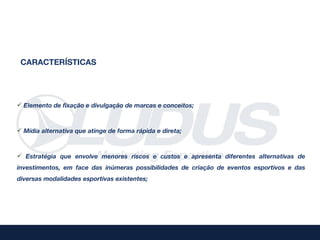 CARACTERÍSTICAS




 Elemento de fixação e divulgação de marcas e conceitos;



 Mídia alternativa que atinge de forma rápida e direta;



 Estratégia que envolve menores riscos e custos e apresenta diferentes alternativas de
investimentos, em face das inúmeras possibilidades de criação de eventos esportivos e das
diversas modalidades esportivas existentes;
 