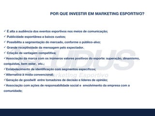 POR QUE INVESTIR EM MARKETING ESPORTIVO?



 É alta a audiência dos eventos esportivos nos meios de comunicação;
 Publicidade espontânea a baixos custos;
 Possibilita a segmentação do mercado, conforme o público-alvo;
 Grande receptividade da mensagem pelo expectador.
 Criação de vantagem competitiva;
Associação da marca com os inúmeros valores positivos do esporte: superação, dinamismo,
conquistas, bem estar, etc.;
Estabelecimento de identificação com segmentos específicos;
Alternativa à mídia convencional;
Geração de goodwill entre tomadores de decisão e líderes de opinião;
Associação com ações de responsabilidade social e envolvimento da empresa com a
comunidade;
 