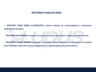 RETORNO PUBLICITÁRIO




 ESPORTE COMO MÍDIA ALTERNATIVA: retorno através de merchandising e campanhas
publicitárias de apoio.


 RETORNO DE IMAGEM: imagem de sucesso, emoção, vida, prazer, vitória e entretenimento.


 RETORNO SOBRE VENDAS: portanto, é um efeito indireto. Decorre de uma marca ou produto
bem divulgado, dispondo de uma imagem forte e positiva junto aos consumidores.
 
