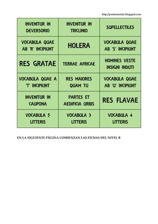 http://professorlule.blogspot.com
EN LA SIGUIENTE PÁGINA COMIENZAN LAS FICHAS DEL NIVEL B
INVENITUR IN
DEVERSORIO
INVENITUR IN
TRICLINIO
SUPELLECTILES
VOCABULA QUAE
AB ‘R’ INCIPIUNT HOLERA
VOCABULA QUAE
AB ‘S’ INCIPIUNT
RES GRATAE TERRAE AFRICAE
HOMINES VESTE
INSIGNI INDUTI
VOCABULA QUAE A
‘T’ INCIPIUNT
RES MAIORES
QUAM TU
VOCABULA QUAE
AB ‘U’ INCIPIUNT
INVENITUR IN
CAUPONA
PARTES ET
AEDIFICIA URBIS
RES FLAVAE
VOCABULA 5
LITTERIS
VOCABULA 3
LITTERIS
VOCABULA 4
LITTERIS
 