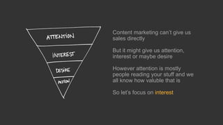 Content marketing can’t gives us
sales directly
But it might give us attention,
interest or maybe desire
However attention is mostly
people reading your stuff and we
all know how valuble that is
So let’s focus on interest
 