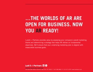 …THE WORLDS OF AR ARE
OPEN FOR BUSINESS. NOW
YOU AR READY!
Ludvik + Partners provides value by assessing your company’s overall marketing
theme and determining a strategy that helps AR deliver on fundamental
objectives. We’ll ensure that your underlying marketing plan is aligned with
measurable business goals.




CREATIVE ADVERTISING REDEFINED.
245 East 50th Street, Suite 4A / New York, NY 10022 / T: 347.586.9862 / F: 212.371.3279 / www.ludvikplus.com
 