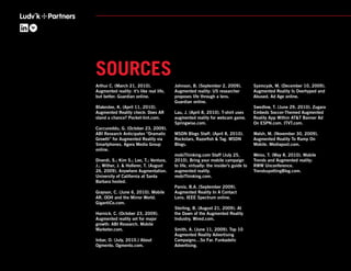 SOURCES
Arthur C. (March 21, 2010).               Johnson, B. (September 2, 2009).             Syzmcyzk, M. (December 10, 2009).
Augmented reality: it’s like real life,   Augmented reality: US researcher             Augmented Reality Is Overhyped and
but better. Guardian online.              proposes life through a lens.                Abused. Ad Age online.
                                          Guardian online.
Blakeslee, K. (April 11, 2010).                                                        Swedlow, T. (June 29, 2010). Zugara
Augmented Reality check: Does AR          Lau, J. (April 8, 2010). T-shirt uses        Embeds Soccer-Themed Augmented
stand a chance? Pocket-lint.com.          augmented reality for webcam game.           Reality App Within AT&T Banner Ad
                                          Springwise.com.                              On ESPN.com. ITVT.com.
Cuccureddu, G. (October 23, 2009).
ABI Research Anticipates “Dramatic        MSDN Blogs Staff. (April 8, 2010).           Walsh, M. (November 30, 2009).
Growth” for Augmented Reality via         Rockstars, Razorﬁsh & Tag. MSDN              Augmented Reality To Ramp On
Smartphones. Agora Media Group            Blogs.                                       Mobile. Mediapost.com.
online.
                                          mobiThinking.com Staff (July 25,             Weiss, T. (May 8, 2010). Mobile
Diverdi, S.; Kim S.; Lee, T.; Ventura,    2010). Bring your mobile campaign            Trends and Augmented reality:
J.; Wither, J. & Hollerer, T. (August     to life, virtually: the insider’s guide to   RWW Unconference.
26, 2009). Anywhere Augmentation.         augmented reality.                           TrendsspottingBlog.com.
University of California at Santa         mobiThinking.com.
Barbara hosted.
                                          Parviz, B.A. (September 2009).
Grayson, C. (June 6, 2010). Mobile        Augmented Reality In A Contact
AR, OOH and the Mirror World.             Lens. IEEE Spectrum online.
GigantiCo.com.
                                          Sterling, B. (August 21, 2009). At
Harnick, C. (October 23, 2009).           the Dawn of the Augmented Reality
Augmented reality set for major           Industry. Wired.com.
growth: ABI Research. Mobile
Marketer.com.                             Smith, A. (June 11, 2009). Top 10
                                          Augmented Reality Advertising
Inbar, O. (July, 2010.) About             Campaigns…So Far. Funkadelic
Ogmento. Ogmento.com.                     Advertising.
 