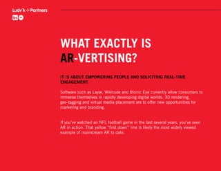WHAT EXACTLY IS
AR-VERTISING?
IT IS ABOUT EMPOWERING PEOPLE AND SOLICITING REAL-TIME
ENGAGEMENT.

Software such as Layar, Wikitude and Bionic Eye currently allow consumers to
immerse themselves in rapidly developing digital worlds. 3D rendering,
geo-tagging and virtual media placement are to offer new opportunities for
marketing and branding.


If you’ve watched an NFL football game in the last several years, you’ve seen
AR in action. That yellow “ﬁrst down” line is likely the most widely viewed
example of mainstream AR to date.
 