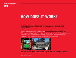 HOW DOES IT WORK?

IT IS ABOUT EMPOWERING PEOPLE AND SOLICITING REAL-TIME
ENGAGEMENT.

Current augmented reality systems are GPS-BASED BASIC MOBILE AR.
This system integrates the on-board video camera, screen, GPS, magnetometer
(compass), and accelerometer (level) to know where the smartphone is
“looking.” This makes it possible to overlay contextual data.




BUT THERE’S A MORE IMPRESSIVE AR SYSTEM UNDER DEVELOPMENT…

*Chris Grayson, GigantiCo
 
