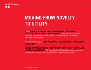 MOVING FROM NOVELTY
TO UTILITY
Use of FLASH™ SOFTWARE IN AR DEVELOPMENT CAN PROVIDE
EXCELLENT REACH WITH EXISTING DEVICES. This will result in faster
consumer familiarization, more feedback to developers and accelerated
application improvement.

But, marketers need to MOVE PAST NOVELTY TO UTILITY-BASED CONSUMER
ENGAGEMENT.

MOBILE DEPARTMENTS WILL NEED TO WORK WITH OUT OF HOME TEAMS
IN MEDIA MANAGEMENT. For successful utility-based campaigns, developers
and strategic marketers will depend heavily on each others’ skills.




*Chris Grayson, GigantiCo
 