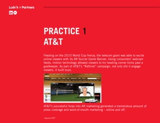 PRACTICE 1
AT&T
Feeding on the 2010 World Cup frenzy, the telecom giant was able to excite
online viewers with its AR Soccer Game Banner. Using consumers’ webcam
feeds, motion technology allowed viewers to try heading corner kicks past a
goalkeeper. As part of AT&T’s “Rethink” campaign, not only did it engage
viewers, it built buzz.




AT&T’s successful foray into AR marketing generated a tremendous amount of
press coverage and word-of-mouth marketing – online and off.

*source ITVT
 