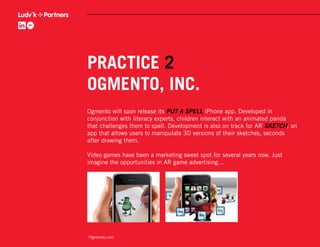 PRACTICE 2
OGMENTO, INC.
Ogmento will soon release its PUT A SPELL iPhone app. Developed in
conjunction with literacy experts, children interact with an animated panda
that challenges them to spell. Development is also on track for AR SKETCH, an
app that allows users to manipulate 3D versions of their sketches, seconds
after drawing them.

Video games have been a marketing sweet spot for several years now. Just
imagine the opportunities in AR game advertising…




*Ogmento.com
 