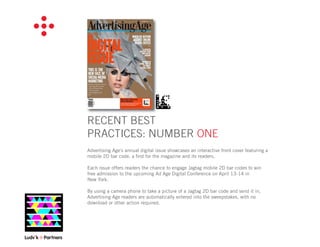 RECENT BEST
PRACTICES: NUMBER ONE
Advertising Age's annual digital issue showcases an interactive front cover featuring a
mobile 2D bar code, a ﬁrst for the magazine and its readers.

Each issue offers readers the chance to engage Jagtag mobile 2D bar codes to win
free admission to the upcoming Ad Age Digital Conference on April 13-14 in
New York.

By using a camera phone to take a picture of a Jagtag 2D bar code and send it in,
Advertising Age readers are automatically entered into the sweepstakes, with no
download or other action required.
 