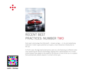 RECENT BEST
PRACTICES: NUMBER TWO
Ford used a technology from Microsoft — known as tags — in its print advertising
materials in order to give potential car buyers a more interactive introduction to
the car.

In Ford’s case, the tags lead smart-phone users to a site featuring six different video
clips explaining the Taurus’s technology, ranging from a demonstration of a cruise-
control system that adapts to the speed of the vehicle in front of the car, to a system
that automatically detects objects in a driver’s blind spot.
 