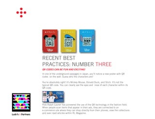 RECENT BEST
PRACTICES: NUMBER THREE
QR CODES CAN BE FUN AND EXCITING!
In one of the underground passages in Japan, you’ll notice a new poster with QR
codes on the wall. Guess who the characters are?

You’re absolutely right! It’s Mickey Mouse, Donald Duck, and Stich. It’s not the
typical QR code. You can clearly see the eyes and nose of each character within its
QR code.




Polo Ralph Lauren has pioneered the use of the QR technology in the fashion ﬁeld.
When people scan items that appear in their ads, they are connected to an
e-commerce site where they can shop directly from their phones, view the collections
and even read articles within RL Magazine.
 