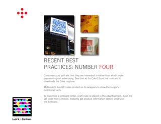 RECENT BEST
PRACTICES: NUMBER FOUR
Consumers can pull ads that they are interested in rather than what’s more
prevalent—push advertising. See that ad for Coke? Scan the code and it
downloads the Coke ringtone.

McDonald’s has QR codes printed on its wrappers to show the burger’s
nutritional facts.

To maximize a billboard rental, a QR code is placed in the advertisement. Scan the
QR code from a mobile. Instantly get product information beyond what’s on
the billboard.
 