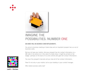 IMAGINE THE
POSSIBILITIES: NUMBER ONE
QR CODES WILL BE BUSINESS CARD REPLACEMENTS.

You are at a business meeting or trade show and an important prospect has run out of
business cards.

But you do have your mobile. And your prospect has her contact information on a
QR code in her phone (or in the case of a trade show, it might be printed on her
badge—perhaps on the back of it so she controls who gets her contact information).

You scan the prospect’s barcode and you have all of her contact information.

Now it’s not only in your mobile, but on your desktop in your contact manager.

Who needs business cards now?
 
