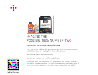 IMAGINE THE
POSSIBILITIES: NUMBER TWO
ENVISION THAT YOU MANAGE A SUPERMARKET CHAIN.

Every product has a QR barcode where consumers can access coupons, product
availability, and delivery tracking from their mobile phones.

Now they can get rid of printed coupons!

Everyone can even see how fresh the products are.

A consumer walks past his favorite fruit, strawberries, and ﬁnds out whatever
information you care to provide. This might include when it was picked, where it
came from, and its nutritional information—even recipes. How cool is that?
 