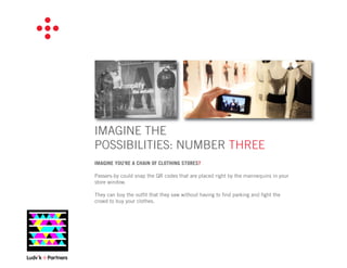 IMAGINE THE
POSSIBILITIES: NUMBER THREE
IMAGINE YOU’RE A CHAIN OF CLOTHING STORES?

Passers-by could snap the QR codes that are placed right by the mannequins in your
store window.

They can buy the outﬁt that they saw without having to ﬁnd parking and ﬁght the
crowd to buy your clothes.
 