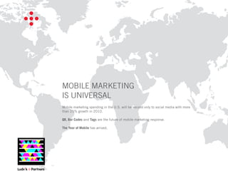 MOBILE MARKETING
IS UNIVERSAL
Mobile marketing spending in the U.S. will be second only to social media with more
than 25% growth in 2010.

QR, Bar Codes and Tags are the future of mobile marketing response.

The Year of Mobile has arrived.
 