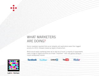 WHAT MARKETERS
ARE DOING?
Senior marketers reported that social networks and applications were their biggest
priority for 2010, followed closely by digital infrastructure.

While social media marketing looks set to stay top of mind, a majority of respondents
rated a range of digital activities as at least “important,” with only games failing to
inspire widespread interest.
 