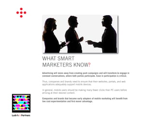 WHAT SMART
MARKETERS KNOW?
Advertising will move away from creating push campaigns and will transform to engage in
constant conversations, where both parties participate. Ease in participation is critical.

Thus, companies and brands need to ensure that their websites, portals, and web
applications adequately support mobile devices.

In general, mobile users should be making many fewer clicks than PC users before
arriving at their desired content.

Companies and brands that become early adopters of mobile marketing will beneﬁt from
low cost experimentation and ﬁrst mover advantage.
 