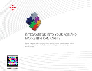 INTEGRATE QR INTO YOUR ADS AND
MARKETING CAMPAIGNS
Mobile is a great direct marketing tool. However, mobile marketing alone will fail
if it does not reach and involve the consumer. Integration is necessary to
ensure success.
 