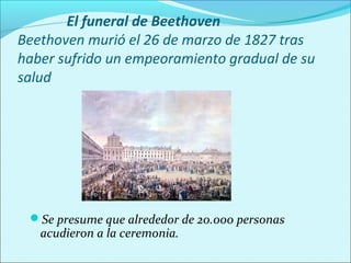 El funeral de Beethoven
Beethoven murió el 26 de marzo de 1827 tras
haber sufrido un empeoramiento gradual de su
salud




 Se presume que alrededor de 20.000 personas
   acudieron a la ceremonia.
 