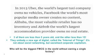 1
 3 of them are less than 5 years old, and the other less than 15!
 They embody a new age of digital, called the “Internet of Things”. It’s
not about social networking, but socialised corporate capitalism.
Who will be the biggest FMCG in the world without owning a single
factory?
 