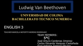 Ludwig Van Beethoven
TEAM MEMBERS:
5°C
José Arturo Cardenas Jimenez
Carlos Eduardo Vazquez Castañeda
UNIVERSIDAD DE COLIMA
BACHILLERATO TECNICO NUMERO 4
ENGLISH 3
TEACHER MARCELA NEFERTITI MORENO RODRIGUEZ
 