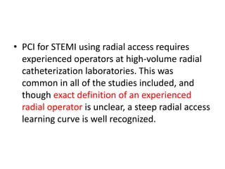 • PCI for STEMI using radial access requires
experienced operators at high-volume radial
catheterization laboratories. This was
common in all of the studies included, and
though exact definition of an experienced
radial operator is unclear, a steep radial access
learning curve is well recognized.
 