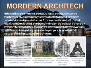 Modernarchitecture, or modernistarchitecture, wasanarchitectural movement
or architectural style basedupon newandinnovative technologies of construction,
particularly theuseof glass,steel,and reinforced concrete;theidea that form should
follow function (functionalism); anembraceof minimalism; andarejection of ornament. It
emergedinthefirst half of the20thcenturyandbecamedominantafter World War II until
the1980s,whenitwasgradually replacedastheprincipal stylefor institutional
and corporate buildings by postmodernarchitecture.
 