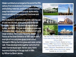 Modernarchitectureemergedattheendof the19th
centuryfrom revolutions intechnology, engineering,
andbuilding materials,and from adesiretobreak
awayfrom historical architectural stylesand to
inventsomething thatwaspurely functional and
new.
The revolution inmaterialscamefirst, withtheuse
of castiron, drywall, plateglass, and reinforced
concrete, tobuild structuresthatwerestronger,
lighter,and taller.The castplate glass processwas
inventedin1848,allowing themanufactureof very
large windows. The Crystal PalacebyJoseph
Paxton attheGreatExhibition of 1851wasanearly
exampleof ironandplate glassconstruction,
followed in1864bythefirst glassandmetal curtain
wall. Thesedevelopmentstogether ledtothefirst
steel-framed skyscraper,theten-story Home
InsuranceBuilding inChicago, builtin1884
byWilliam Le BaronJenney.
 