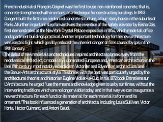 Frenchindustrialist François Coignet wasthefirst to useiron-reinforced concrete, thatis,
concretestrengthenedwithironbars,asatechniquefor constructing buildings.In1853
Coagent built thefirstiron reinforced concretestructure,afour-story house inthesuburbsof
Paris.A furtherimportantstepforward wastheinvention of thesafety elevator byElisha Otis,
first demonstratedatthe New York Crystal Palace exposition in1854,whichmadetall office
andapartmentbuildings practical.Another important technology for thenewarchitecture
waselectriclight,whichgreatly reducedtheinherentdanger offires causedbygasinthe
19thcentury.
The debutof newmaterials andtechniquesinspiredarchitectsto breakawayfrom the
neoclassical and eclecticmodelsthatdominated European andAmericanarchitectureinthe
late 19thcentury,mostnotably eclecticism,Victorian and Edwardian architecture,and
theBeaux-Artsarchitectural style.This breakwiththepastwasparticularly urgedbythe
architectural theorist andhistorian Eugène Viollet-le-Duc. Inhis 1872book Entretienssur
L'Architecture, heurged: "usethemeansandknowledge givento usbyour times,without the
intervening traditions whicharenolonger viable today,and inthatwaywecaninaugurate a
newarchitecture. Foreachfunction itsmaterial; for eachmaterial itsform andits
ornament."This book influenced agenerationof architects,including Louis Sullivan, Victor
Horta, Hector Guimard, and Antoni Gaudí.
 