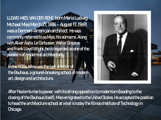 LUDWIG MIES VAN DER ROHE bornMariaLudwig
MichaelMiesMarch27,1886–August17, 1969)
wasaGerman-Americanarchitect. He was
commonly referred toas Mies,his surname.Along
withAlvar Aalto, LeCorbusier, Walter Gropius
and Frank Lloyd Wright,heisregarded asone of the
pioneers of modernistarchitecture.
Inthe1930s,Mieswasthelastdirector of
theBauhaus,aground-breaking school of modern
art,designand architecture.
After Nazism'srisetopower, withitsstrong opposition tomodernism(leading tothe
closing of theBauhausitself), Miesemigrated to theUnitedStates.Heacceptedtheposition
toheadthearchitectureschool atwhatistoday the Illinois Instituteof Technology in
Chicago.
 