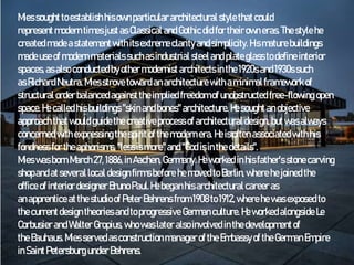 Miessought toestablishhisownparticular architectural stylethatcould
representmoderntimesjustas Classical and Gothic did for theirown eras.Thestylehe
createdmadeastatementwithitsextremeclarity andsimplicity. His maturebuildings
madeuseof modernmaterials suchasindustrial steeland plateglass todefine interior
spaces,asalso conductedbyother modernist architectsin the1920sand1930ssuch
asRichardNeutra.Miesstrove toward anarchitecturewithaminimal framework of
structural orderbalancedagainsttheimplied freedom ofunobstructed free-flowing open
space.He called hisbuildings "skinandbones" architecture.Hesought anobjective
approach thatwould guidethecreativeprocessof architectural design,butwasalways
concernedwithexpressingthespiritofthemodernera.Heisoften associatedwithhis
fondness for theaphorisms, "lessis more"and"God isinthedetails".
MieswasbornMarch27,1886,in Aachen,Germany.Heworked inhisfather's stonecarving
shopandatseveral local designfirmsbefore hemoved to Berlin, wherehejoined the
office of interior designer BrunoPaul.Hebeganhisarchitectural careeras
anapprentice atthestudioof PeterBehrensfrom 1908to1912,where hewasexposed to
thecurrentdesigntheories andtoprogressive Germanculture. Heworked alongside Le
Corbusier and Walter Gropius, whowaslater also involved inthedevelopment of
theBauhaus.Miesservedasconstruction managerofthe EmbassyoftheGermanEmpire
in SaintPetersburg under Behrens.
 