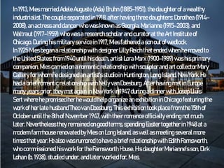 In1913,Mies marriedAdele Auguste (Ada) Bruhn (1885–1951), thedaughterof awealthy
industrialist.The couple separated in1918,after having threedaughters:Dorothea (1914–
2008),anactressanddancerwho wasknownasGeorgia, Marianne(1915–2003), and
Waltraut (1917–1959),whowasa researchscholar andcuratoratthe ArtInstitute of
Chicago. During his military servicein1917,Miesfathered asonoutof wedlock.
In1925Miesbeganarelationship withdesignerLilly Reichthatendedwhenhemoved to
theUnitedStates;from 1940until hisdeath,artist Lora Marx (1900–1989) washisprimary
companion. Miescarried ona romanticrelationship withsculptor and artcollectorMary
Callery for whomhedesignedanartist'sstudioin Huntington, Long Island, NewYork.He
had abrief romantic relationship withNelly vanDoesburg. After having metinEurope
manyyearsprior, theymetagain inNew York in1947during adinner withJosepLluís
Sertwhere hepromisedher hewould help organize anexhibition inChicago featuring the
work of herlate husbandTheovanDoesburg. This exhibition took placefrom the15thof
October untilthe8thof November1947,with their romanceofficially endingnot much
later. Neverthelesstheyremainedon good terms,spendingEastertogether in1948ata
modern farmhouse renovated byMieson Long Island, as wellas meetingseveralmore
timesthatyear.Healso wasrumored tohaveabrief relationship withEdithFarnsworth,
who commissioned hiswork for theFarnsworth House. HisdaughterMarianne's son, Dirk
Lohan (b. 1938),studiedunder,and laterworked for, Mies.
 