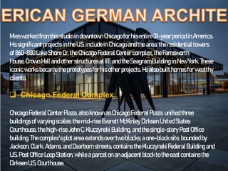 Miesworked from hisstudio indowntownChicago for hisentire31-yearperiod inAmerica.
Hissignificant projects intheU.S. include inChicago andthearea:theresidentialtowers
of 860–880LakeShore Dr,theChicago Federal Center complex, the Farnsworth
House, Crown Hall andother structuresatIIT; andthe SeagramBuilding inNewYork. These
iconicworks becametheprototypes for his other projects. Healso builthomesfor wealthy
clients.
 Chicago Federal Complex
Chicago Federal CenterPlaza, alsoknownasChicago FederalPlaza, unified three
buildings of varyingscales:themid-rise Everett McKinley DirksenUnitedStates
Courthouse, thehigh-rise JohnC.KluczynskiBuilding, andthesingle-story PostOffice
building. Thecomplex's plotareaextendsovertwoblocks; a one-block site,bounded by
Jackson,Clark, Adams,andDearborn streets,contains theKluczynskiFederal Building and
U.S.PostOffice Loop Station,while aparcelonanadjacentblock totheeastcontains the
DirksenU.S. Courthouse.
 