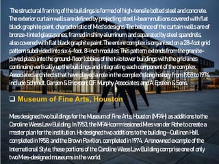 The structuralframing ofthebuildings is formed of high-tensile bolted steelandconcrete.
The exteriorcurtain walls aredefined byprojecting steelI-beammullions covered withflat
blackgraphite paint, characteristicof Mies'sdesigns.The balanceof thecurtainwalls areof
bronze-tinted glasspanes,framed inshinyaluminum, andseparatedbysteelspandrels,
also covered withflat blackgraphite paint.The entirecomplex isorganized ona28-foot grid
patternsubdividedinto six4-foot, 8-inchmodules. This patternextendsfrom thegranite-
pavedplazaintotheground-floor lobbies of thetwo tower buildings withthegridlines
continuing vertically upthebuildings andintegrating eachcomponentof thecomplex.
Associatedarchitectsthathaveplayedarole inthecomplex'slong history from 1959to1974
include Schmidt,Garden &Erickson; C.F. Murphy Associates;andA.Epstein &Sons.
 Museum of Fine Arts, Houston
Miesdesignedtwobuildings for the Museumof Fine Arts, Houston (MFAH) asadditions tothe
Caroline WiessLaw Building. In1953,theMFAH commissionedMiesvander Rohetocreatea
masterplan for theinstitution. Hedesignedtwo additions tothebuilding—Cullinan Hall,
completedin 1958,andtheBrown Pavilion, completed in1974. Arenowned exampleofthe
International Style,theseportions oftheCaroline WiessLaw Building comprise oneof only
twoMies-designedmuseumsintheworld.
 