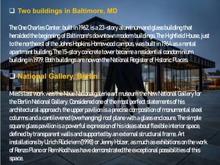  Two buildings in Baltimore, MD
The OneCharles Center, builtin1962,is a23-story aluminumandglassbuilding that
heralded thebeginning ofBaltimore's downtown modernbuildings.The Highfield House,just
tothenortheastof the JohnsHopkins Homewood campus,wasbuilt in1964asarental
apartmentbuilding.The 15-story concretetower becamearesidential condominium
building in1979.Bothbuildings arenow ontheNational Registerof Historic Places.
 National Gallery, Berlin
Mies'slastwork wasthe NeueNationalgalerie artmuseum,theNewNational Gallery for
theBerlinNational Gallery. Considered oneof themostperfect statementsof his
architectural approach, theupperpavilion isaprecisecomposition of monumentalsteel
columns andacantilevered(overhanging) roof plane withaglassenclosure. Thesimple
squareglasspavilion isapowerful expressionofhis ideasaboutflexible interior space,
defined bytransparentwalls andsupported byanexternalstructural frame. Art
installations by Ulrich Rückriem(1998)or JennyHolzer, as muchas exhibitions on thework
of RenzoPiano or RemKoolhaas havedemonstrated theexceptional possibilities of this
space.
 