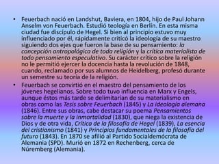 Feuerbach nació en Landshut, Baviera, en 1804, hijo de Paul Johann Anselm von Feuerbach. Estudió teología en Berlín. En esta misma ciudad fue discípulo de Hegel. Si bien al principio estuvo muy influenciado por él, rápidamente criticó la ideología de su maestro siguiendo dos ejes que fueron la base de su pensamiento: la concepción antropológica de toda religión y la crítica materialista de todo pensamiento especulativo. Su carácter crítico sobre la religión no le permitió ejercer la docencia hasta la revolución de 1848, cuando, reclamado por sus alumnos de Heidelberg, profesó durante un semestre su teoría de la religión.Feuerbach se convirtió en el maestro del pensamiento de los jóvenes hegelianos. Sobre todo tuvo influencia en Marx y Engels, aunque éstos más tarde se delimitarían de su materialismo en obras como las Tesis sobre Feuerbach (1845) y La ideología alemana (1846). Entre sus obras, cabe destacar su poema Pensamientos sobre la muerte y la inmortalidad (1830), que niega la existencia de Dios y de otra vida, Crítica de la filosofía de Hegel (1839), La esencia del cristianismo (1841) y Principios fundamentales de la filosofía del futuro (1843). En 1870 se afilió al Partido Socialdemócrata de Alemania (SPD). Murió en 1872 en Rechenberg, cerca de Núremberg (Alemania).