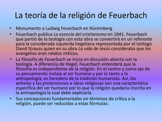 La teoría de la religión de FeuerbachMonumento a Ludwig Feuerbach en NúrembergFeuerbach publica La esencia del cristianismo en 1841. Feuerbach que partió de la teología con esta obra se convertirá en un referente para la considerada izquierda hegeliana representada por el teólogo David Strauss quien en su obra La vida de Jesús consideraba que los evangelios eran relatos míticos.La filosofía de Feuerbach se inicia en discusión abierta con la teología. A diferencia de Hegel, Feuerbach entenderá que la filosofía es independiente de la religión. En el centro y como eje de su pensamiento instala al ser humano y por lo tanto a la antropología, es heredero de la tradición humanista. Así, los anhelos y las pretensiones e ideas religiosas son una característica específica del ser humano por lo que la religión quedaría inscrita en la antropología la cual debe explicarla.Sus concepciones fundamentales en términos de crítica a la religión, puede ser reducidas a estas fórmulas: