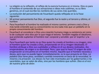 La religión es la reflexión, el reflejo de la esencia humana en sí misma. Dios es para el hombre el contenido de sus sensaciones e ideas más sublimes, es su libro genérico, en el cual escribe los nombres de sus seres más queridos.La evolución del pensamiento de Feuerbach queda reflejada en la la frase siguiente:Mi primer pensamiento fue Dios, el segundo fue la razón y el tercero y último, el hombrePara Feuerbach el hombre ha realizado el mismo camino: primero creó a Dios y más tarde entendió que su conocimiento no era nada más que un peldaño en la propio conocimiento del hombre.Feuerbach al considerar a Dios una creación humana niega su existencia así como la de cualquier otro dios por lo que niega el teísmo. También negaba el idealismo, que pretende suplantar el hombre real -corporal y sensible- por el 'espíritu' y la 'razón'Para Feuerbach por tanto no es Dios quien ha creado al hombre a su imagen, sino el hombre quien ha creado a Dios, proyectando en él su imagen idealizada. El hombre atribuye a Dios sus cualidades y refleja en él sus deseos realizados. Así, enajenándose, da origen a su divinidad. Pero, ¿por qué lo hace? El origen de esta enajenación se encuentra en el hombre mismo. Aquello que el hombre necesita y desea, pero que no puede lograr inmediatamente, es lo que proyecta en Dios. La palabra Dios tiene peso, seriedad y sentido inmanente en boca de la necesidad, la miseria y la privación. Los dioses no han sido inventados por los gobernantes o los sacerdotes, que se valen de ellos, sino por los hombres que sufren. Dios es el eco de nuestro grito de dolor.