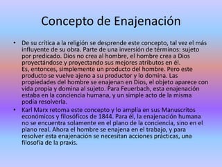 Concepto de EnajenaciónDe su crítica a la religión se desprende este concepto, tal vez el más influyente de su obra. Parte de una inversión de términos: sujeto por predicado. Dios no crea al hombre, el hombre crea a Dios proyectándose y proyectando sus mejores atributos en él. Es, entonces, simplemente un producto del hombre. Pero este producto se vuelve ajeno a su productor y lo domina. Las propiedades del hombre se enajenan en Dios, el objeto aparece con vida propia y domina al sujeto. Para Feuerbach, esta enajenación estaba en la conciencia humana, y un simple acto de la misma podía resolverla.Karl Marx retoma este concepto y lo amplía en sus Manuscritos económicos y filosóficos de 1844. Para él, la enajenación humana no se encuentra solamente en el plano de la conciencia, sino en el plano real. Ahora el hombre se enajena en el trabajo, y para resolver esta enajenación se necesitan acciones prácticas, una filosofía de la praxis.