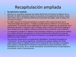 Recapitulación ampliadaRecapitulación ampliadaMientras se consideró discípulo de Hegel efectivizó con firmeza la defensa de su filosofía. En 1835, habiendo muerto su maestro, en la epidemia de cólera, cuatro años antes, hizo una ardiente defensa de la posición de Hegel, ante el ataque de uno de sus críticos.En 1839, iniciaría el mismo Feuerbach, la actitud crítica contra el autor de la "Fenomenología del espíritu". Y desde la publicación en 1841 de "La esencia del cristianismo" su posición sería englobada en la de los hegelianos de izquierda. Eran discípulos directos o indirectos que criticaban ideas como la convicción hegeliana de la unidad entre la religión cristiana producto de la revelación y de la filosofía.Los hegelianos antiguos o adeptos más ortodoxos realizaron un importante trabajo en el orden histórico, en especial, en el de la historia de la filosofía; los jóvenes hegelianos de izquierda dieron fuerza e impulso a una progresiva aplicación de la doctrina al orden político.Sin estrictos compromisos cerradamente ideológicos, Feuerbach perseguía la "realización" de las ideas hegelianas. Feuerbach no quiere explicar de modo especulativo toda la realidad a partir de lo inmaterial, Dios o la Idea o el espíritu puro; aspira a comprender la situación concreta de los seres humanos y de la totalidad de las cosas, de un modo sensualista. Da preeminencia a la percepción y los sentidos, sobre el pensamiento.