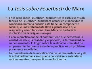 La Tesis sobre Feuerbach de MarxEn la Tesis sobre Feuerbach, Marx critica la exclusiva visión teórica de Feuerbach. Marx hace recaer en el individuo la conciencia humana cuando ésta tiene un componente social que, inevitablemente lleva a plantearse a qué responde y cómo funciona. Para Marx no bastaría la disolución de la religión sino que:Es en la práctica donde el hombre tiene que demostrar la verdad, es decir, la realidad y el poderío, la terrenalidad de su pensamiento. El litigio sobre la realidad o irrealidad de un pensamiento que se aísla de la práctica, es un problema puramente escolástico.La coincidencia de la modificación de las circunstancias y de la actividad humana sólo puede concebirse y entenderse racionalmente como práctica revolucionaria