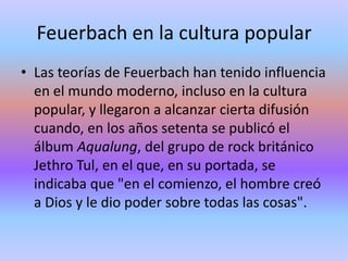 Feuerbach en la cultura popularLas teorías de Feuerbach han tenido influencia en el mundo moderno, incluso en la cultura popular, y llegaron a alcanzar cierta difusión cuando, en los años setenta se publicó el álbum Aqualung, del grupo de rock británico Jethro Tul, en el que, en su portada, se indicaba que "en el comienzo, el hombre creó a Dios y le dio poder sobre todas las cosas". 