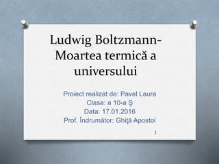 Ludwig Boltzmann-
Moartea termică a
universului
Proiect realizat de: Pavel Laura
Clasa: a 10-a Ş
Data: 17.01.2016
Prof. Îndrumător: Ghiţă Apostol
1
 