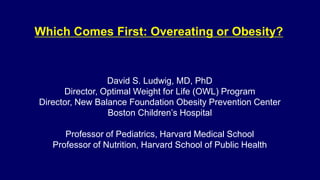 David S. Ludwig, MD, PhD
Director, Optimal Weight for Life (OWL) Program
Director, New Balance Foundation Obesity Prevention Center
Boston Children’s Hospital
Professor of Pediatrics, Harvard Medical School
Professor of Nutrition, Harvard School of Public Health
Which Comes First: Overeating or Obesity?
 