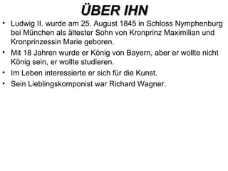 ÜBER IHNÜBER IHN
• Ludwig II. wurde am 25. August 1845 in Schloss Nymphenburg
bei München als ältester Sohn von Kronprinz Maximilian und
Kronprinzessin Marie geboren.
• Mit 18 Jahren wurde er König von Bayern, aber er wollte nicht
König sein, er wollte studieren.
• Im Leben interessierte er sich für die Kunst.
• Sein Lieblingskomponist war Richard Wagner.
 